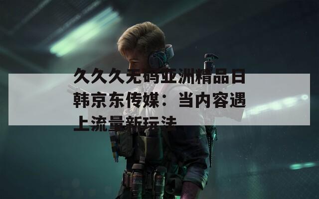 久久久无码亚洲精品日韩京东传媒：当内容遇上流量新玩法