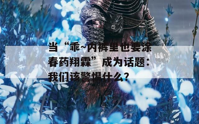 当“乖～内裤里也要涂春药翔霖”成为话题：我们该警惕什么？