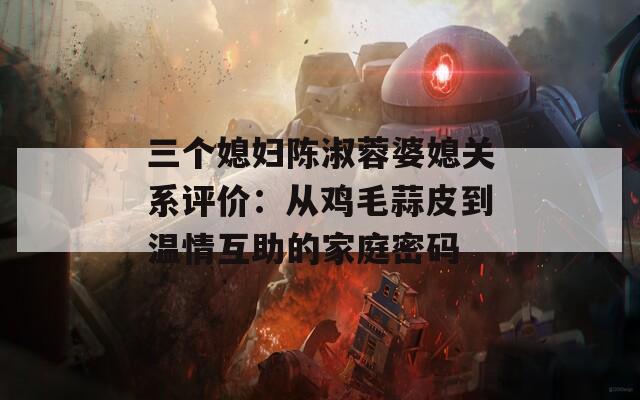 三个媳妇陈淑蓉婆媳关系评价：从鸡毛蒜皮到温情互助的家庭密码