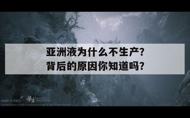 亚洲液为什么不生产？背后的原因你知道吗？