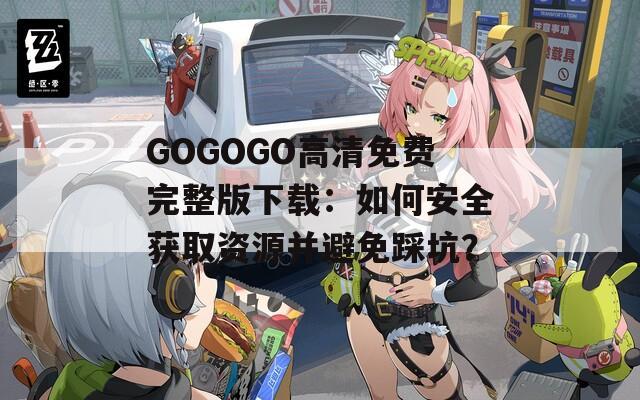 GOGOGO高清免费完整版下载：如何安全获取资源并避免踩坑？
