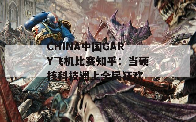 CHINA中国GARY飞机比赛知乎：当硬核科技遇上全民狂欢