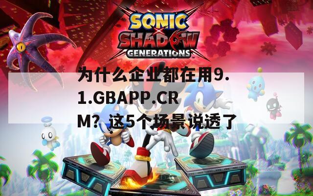为什么企业都在用9.1.GBAPP.CRM？这5个场景说透了