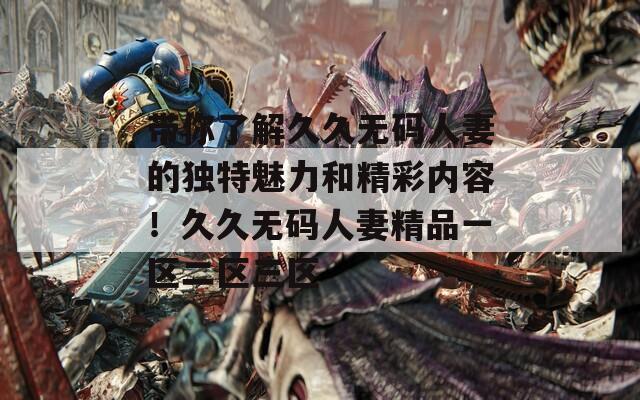 带你了解久久无码人妻的独特魅力和精彩内容！久久无码人妻精品一区二区三区