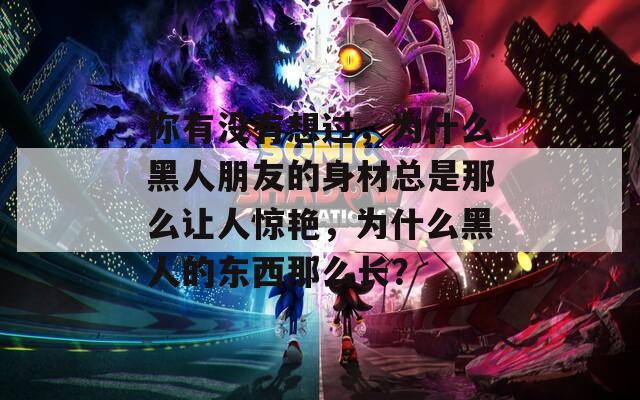 你有没有想过，为什么黑人朋友的身材总是那么让人惊艳，为什么黑人的东西那么长？