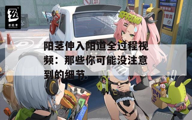 阳茎伸入阳道全过程视频：那些你可能没注意到的细节