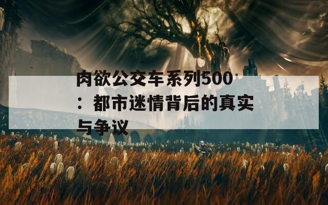 肉欲公交车系列500：都市迷情背后的真实与争议