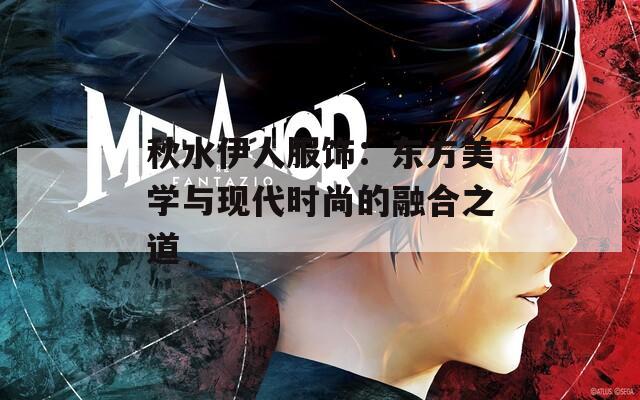 秋水伊人服饰：东方美学与现代时尚的融合之道