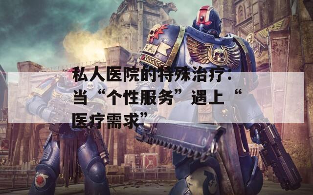 私人医院的特殊治疗：当“个性服务”遇上“医疗需求”