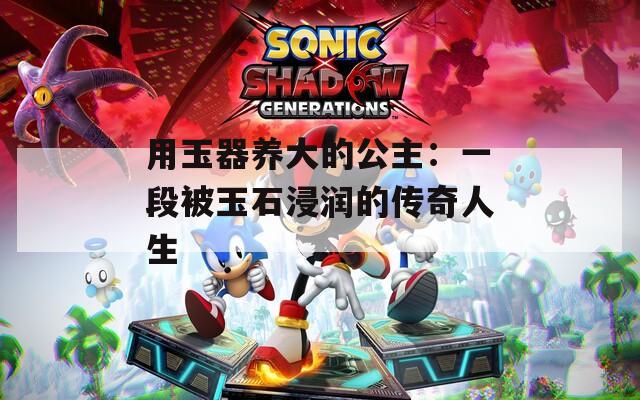 用玉器养大的公主：一段被玉石浸润的传奇人生