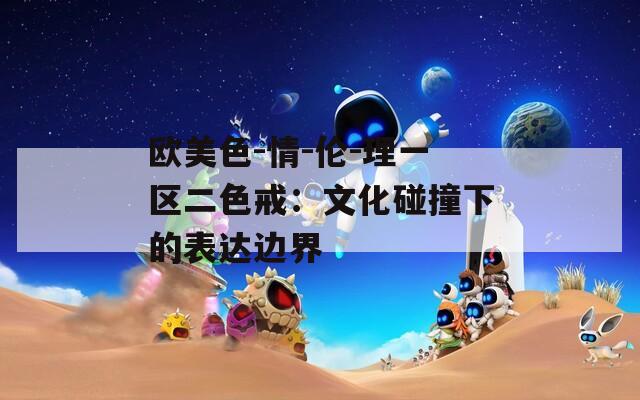 欧美色-情-伦-理一区二色戒：文化碰撞下的表达边界