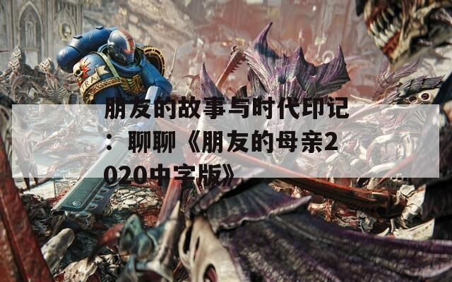 朋友的故事与时代印记：聊聊《朋友的母亲2020中字版》