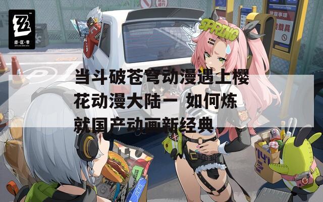 当斗破苍穹动漫遇上樱花动漫大陆一 如何炼就国产动画新经典