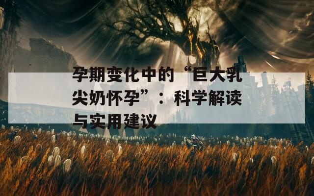 孕期变化中的“巨大乳尖奶怀孕”：科学解读与实用建议