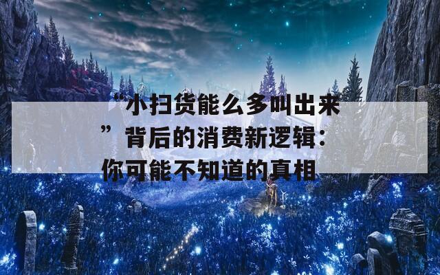 “小扫货能么多叫出来”背后的消费新逻辑：你可能不知道的真相