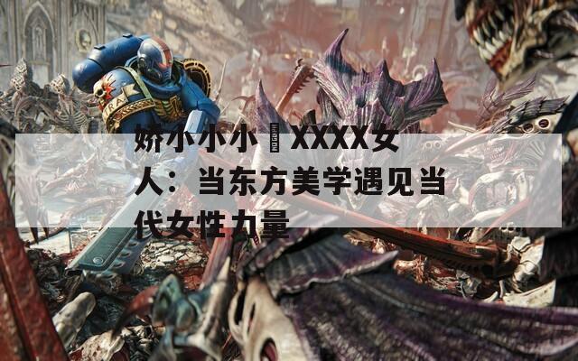 娇小小小泬XXXX女人：当东方美学遇见当代女性力量