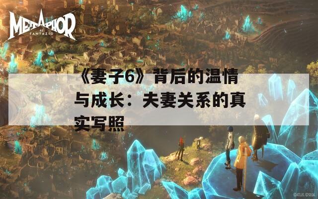 《妻子6》背后的温情与成长：夫妻关系的真实写照