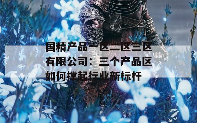 国精产品一区二区三区有限公司：三个产品区如何撑起行业新标杆