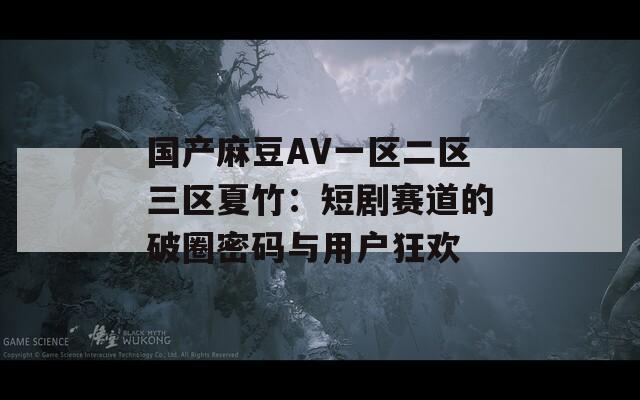 国产麻豆AV一区二区三区夏竹：短剧赛道的破圈密码与用户狂欢
