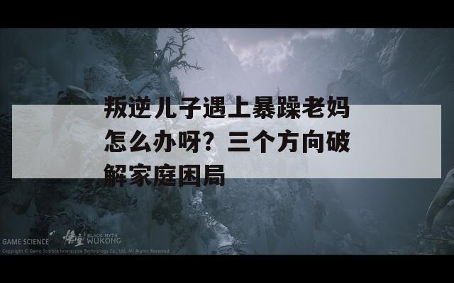 叛逆儿子遇上暴躁老妈怎么办呀？三个方向破解家庭困局