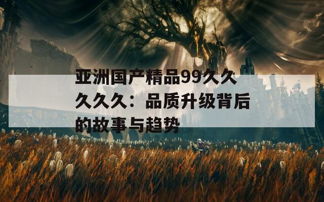 亚洲国产精品99久久久久久：品质升级背后的故事与趋势