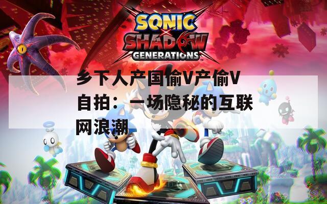 乡下人产国偷V产偷V自拍：一场隐秘的互联网浪潮