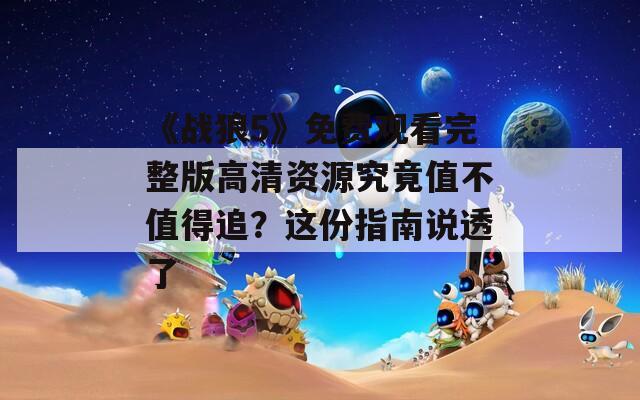 《战狼5》免费观看完整版高清资源究竟值不值得追？这份指南说透了