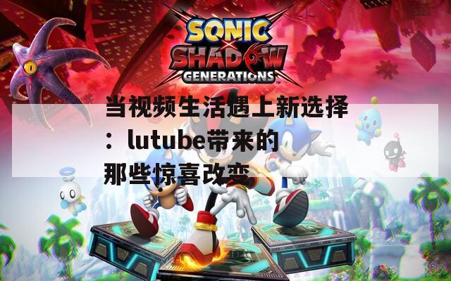当视频生活遇上新选择：lutube带来的那些惊喜改变