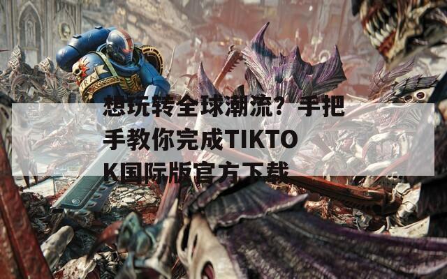 想玩转全球潮流？手把手教你完成TIKTOK国际版官方下载