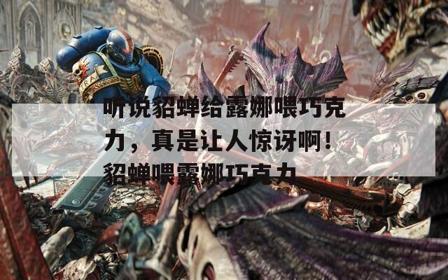 听说貂蝉给露娜喂巧克力，真是让人惊讶啊！貂蝉喂露娜巧克力