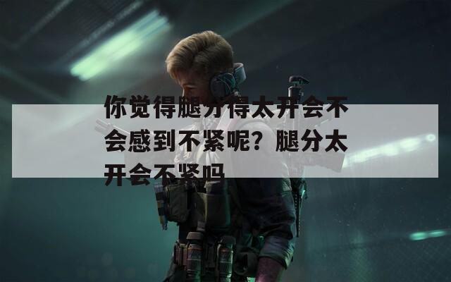 你觉得腿分得太开会不会感到不紧呢？腿分太开会不紧吗