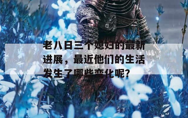老八日三个媳妇的最新进展，最近他们的生活发生了哪些变化呢？