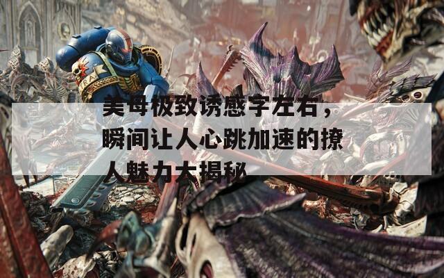 美母极致诱感字左右，瞬间让人心跳加速的撩人魅力大揭秘