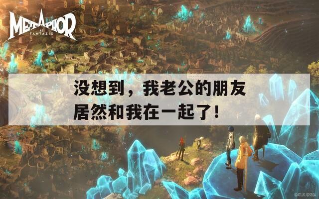 没想到，我老公的朋友居然和我在一起了！