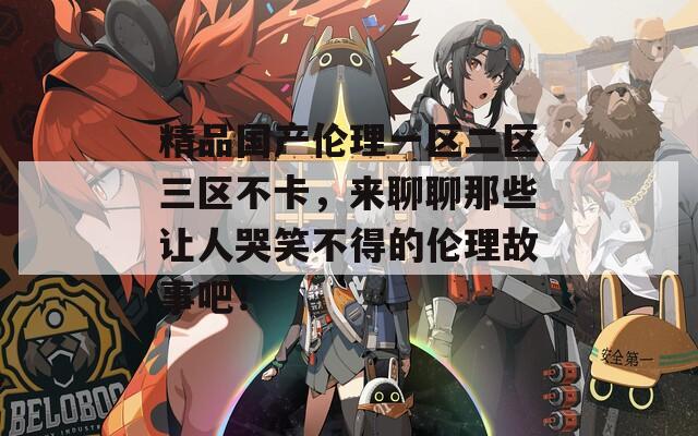 精品国产伦理一区二区三区不卡，来聊聊那些让人哭笑不得的伦理故事吧！