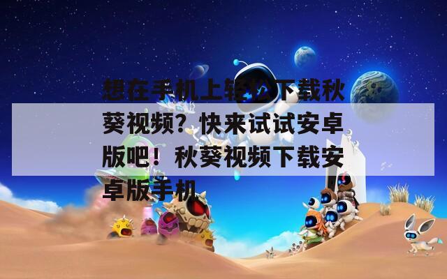 想在手机上轻松下载秋葵视频？快来试试安卓版吧！秋葵视频下载安卓版手机
