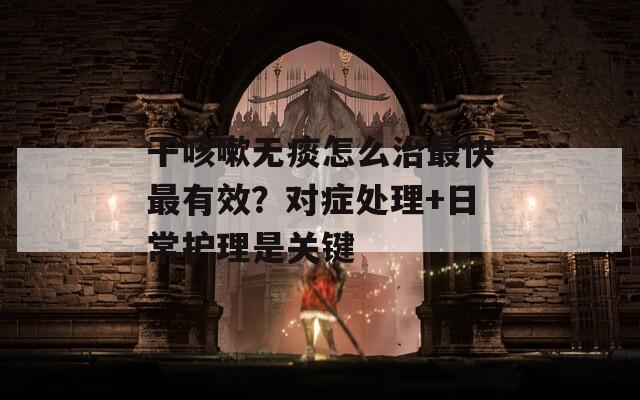 干咳嗽无痰怎么治最快最有效？对症处理+日常护理是关键
