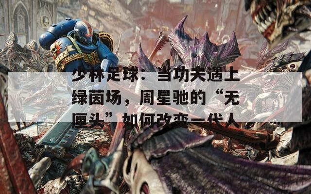 少林足球：当功夫遇上绿茵场，周星驰的“无厘头”如何改变一代人