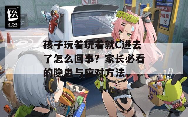 孩子玩着玩着就C进去了怎么回事？家长必看的隐患与应对方法