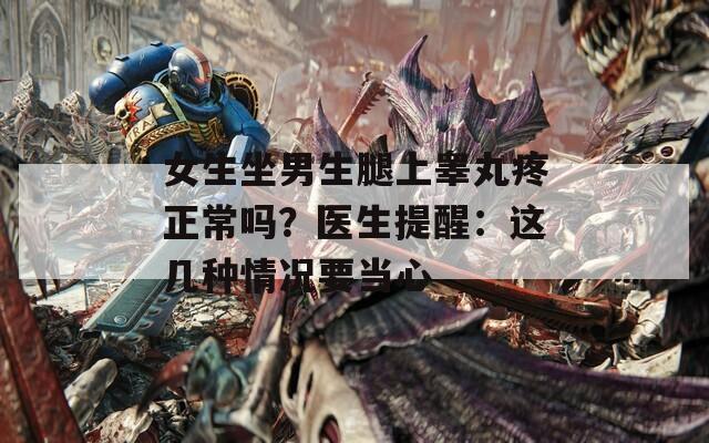 女生坐男生腿上睾丸疼正常吗？医生提醒：这几种情况要当心