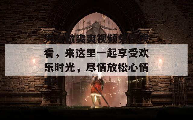 男女做爽爽视频免费观看，来这里一起享受欢乐时光，尽情放松心情吧！