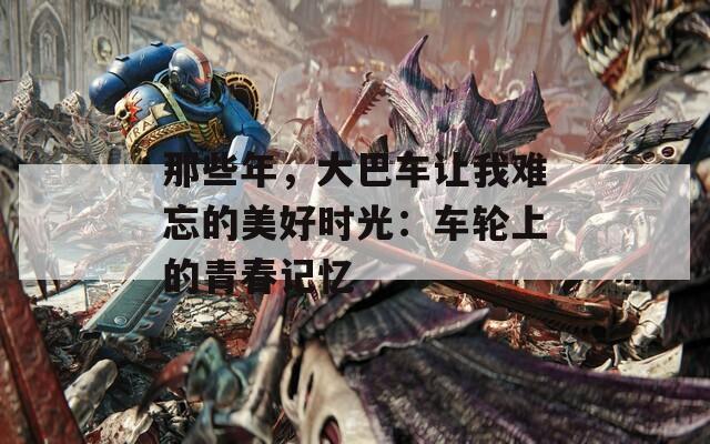 那些年，大巴车让我难忘的美好时光：车轮上的青春记忆