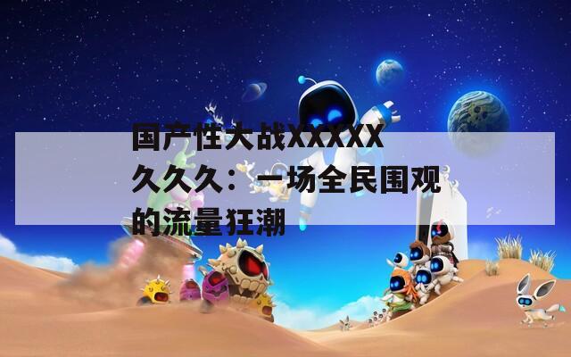 国产性大战XXXXX久久久：一场全民围观的流量狂潮