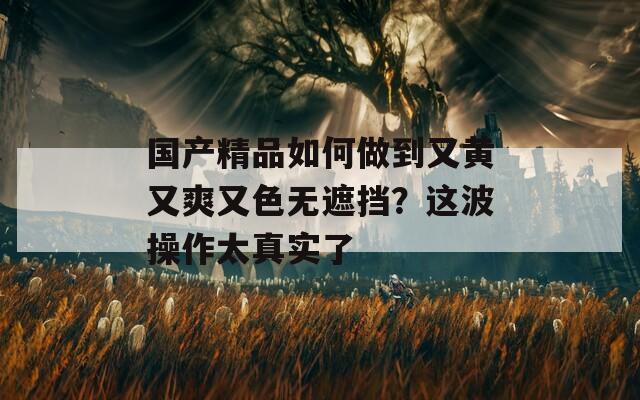 国产精品如何做到又黄又爽又色无遮挡？这波操作太真实了