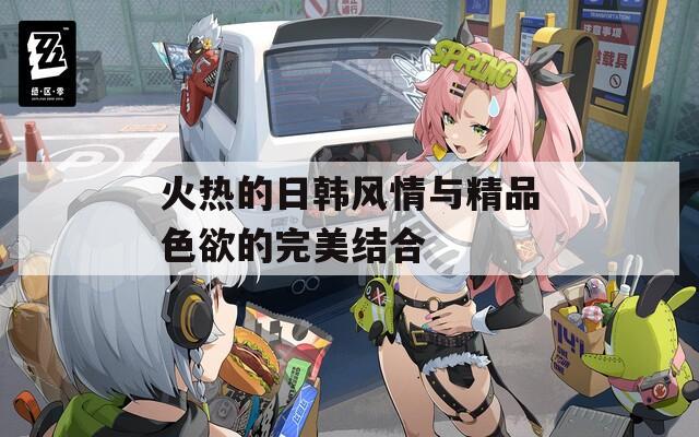 火热的日韩风情与精品色欲的完美结合
