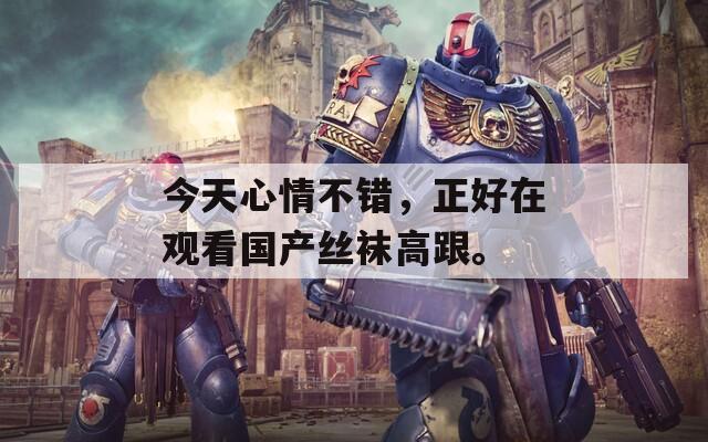 今天心情不错，正好在观看国产丝袜高跟。