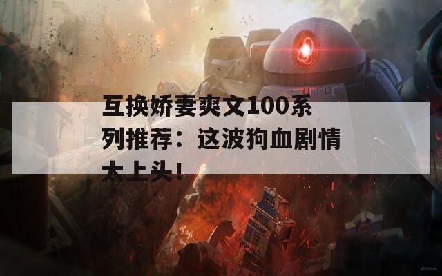 互换娇妻爽文100系列推荐：这波狗血剧情太上头！