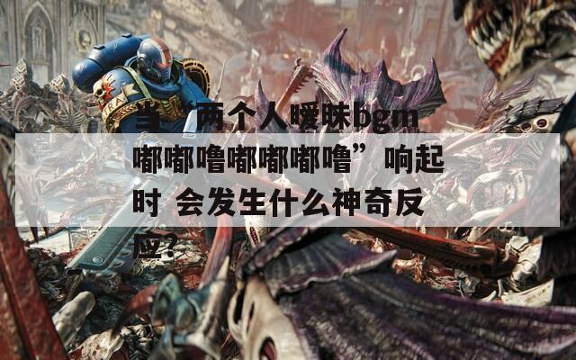 当“两个人暧昧bgm嘟嘟噜嘟嘟嘟噜”响起时 会发生什么神奇反应？
