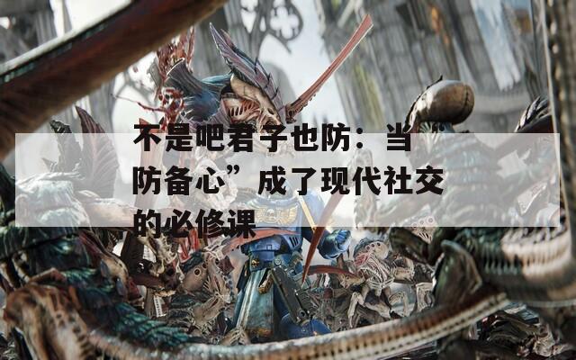 不是吧君子也防：当“防备心”成了现代社交的必修课