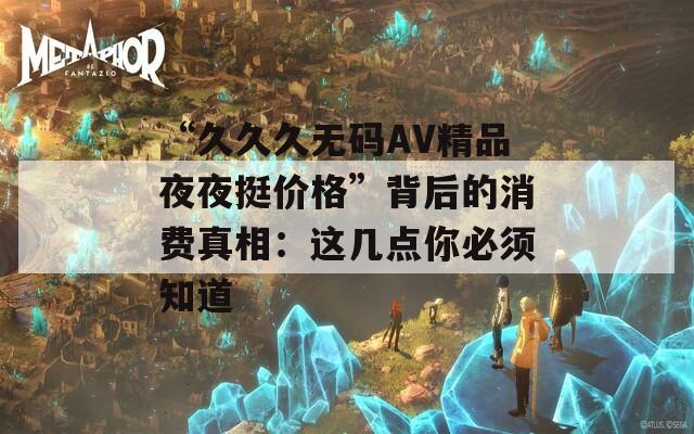 “久久久无码AV精品夜夜挺价格”背后的消费真相：这几点你必须知道